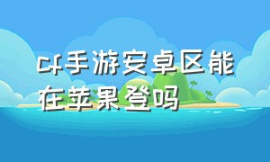 cf手游安卓区能在苹果登吗（cf手游苹果和安卓能一起登录吗）