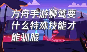 方舟手游狮鹫要什么特殊技能才能驯服（方舟手游狮鹫用什么饲料训的最快）