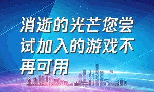 消逝的光芒您尝试加入的游戏不再可用（消逝的光芒怎么加入游戏不再可用）