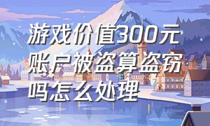 游戏价值300元账户被盗算盗窃吗怎么处理（游戏被盗价值多少可以立案）