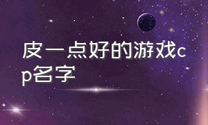 皮一点好的游戏cp名字（皮一点的游戏情侣名字）