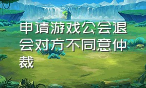 申请游戏公会退会对方不同意仲裁（申请游戏公会退会对方不同意仲裁怎么处理）