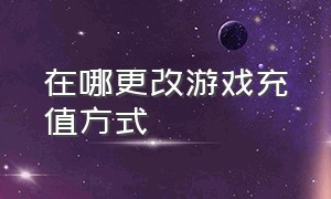 在哪更改游戏充值方式（游戏充值怎么更换支付方式）