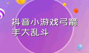 抖音小游戏弓箭手大乱斗（抖音小游戏超强大乱斗入口）