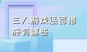 三人游戏惩罚措施有哪些（三人游戏惩罚措施有哪些内容）