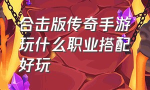 合击版传奇手游玩什么职业搭配好玩（手游传奇合击版本什么组合好）