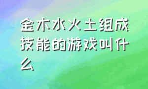 金木水火土组成技能的游戏叫什么（儿时游戏金木水火土怎么玩的）