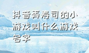 抖音弄寿司的小游戏叫什么游戏名字（寿司游戏抖音小入口）