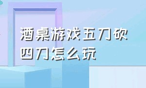 酒桌游戏五刀砍四刀怎么玩（酒桌上如何玩游戏切西瓜切几刀）