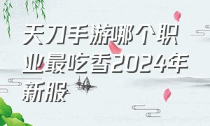 天刀手游哪个职业最吃香2024年新服（天刀手游2024哪个职业厉害）