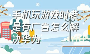 手机玩游戏时老是有广告怎么解决华为