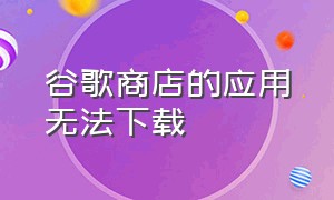 谷歌商店的应用无法下载（为什么谷歌商店无法下载应用）