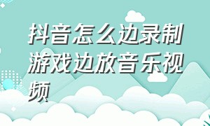 抖音怎么边录制游戏边放音乐视频（抖音怎么一边打游戏一边录视频）