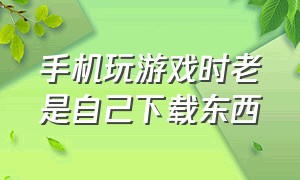 手机玩游戏时老是自己下载东西