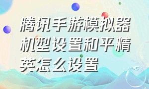 腾讯手游模拟器机型设置和平精英怎么设置