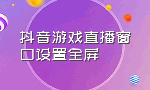 抖音游戏直播窗口设置全屏