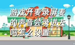 游戏开麦录屏麦的声音会录进去吗怎么设置