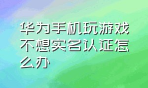 华为手机玩游戏不想实名认证怎么办