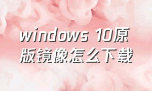 windows 10原版镜像怎么下载