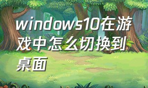 windows10在游戏中怎么切换到桌面