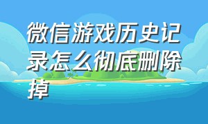 微信游戏历史记录怎么彻底删除掉