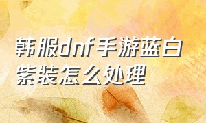 韩服dnf手游蓝白紫装怎么处理