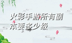 火影手游所有副本要多少级