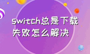 switch总是下载失败怎么解决