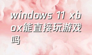 windows 11 xbox能直接玩游戏吗