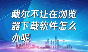 戴尔不让在浏览器下载软件怎么办呢