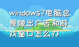 windows7电脑总是弹出广告和游戏窗口怎么办