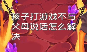 孩子打游戏不与父母说话怎么解决