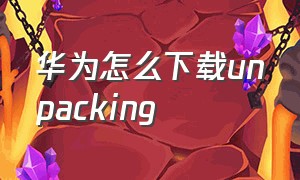 华为怎么下载unpacking