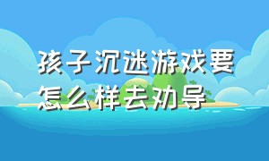 孩子沉迷游戏要怎么样去劝导