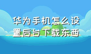 华为手机怎么设置后台下载东西