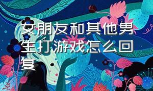 女朋友和其他男生打游戏怎么回复