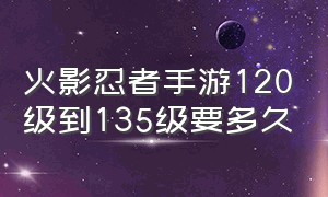 火影忍者手游120级到135级要多久