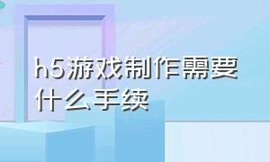 h5游戏制作需要什么手续