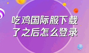 吃鸡国际服下载了之后怎么登录