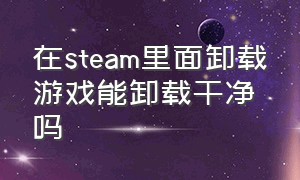 在steam里面卸载游戏能卸载干净吗