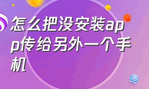 怎么把没安装app传给另外一个手机