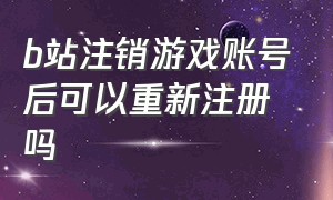 b站注销游戏账号后可以重新注册吗