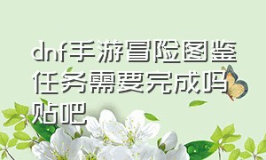 dnf手游冒险图鉴任务需要完成吗贴吧