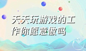 天天玩游戏的工作你愿意做吗