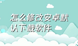 怎么修改安卓默认下载软件