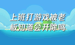 上班打游戏被老板知道会开除吗