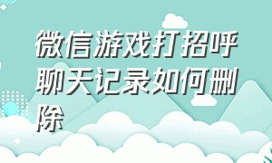 微信游戏打招呼聊天记录如何删除