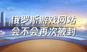 俄罗斯游戏网站会不会再次被封