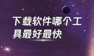 下载软件哪个工具最好最快