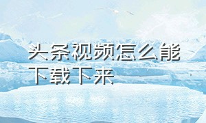 头条视频怎么能下载下来